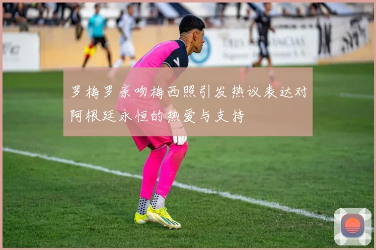 罗梅罗亲吻梅西照引发热议表达对阿根廷永恒的热爱与支持