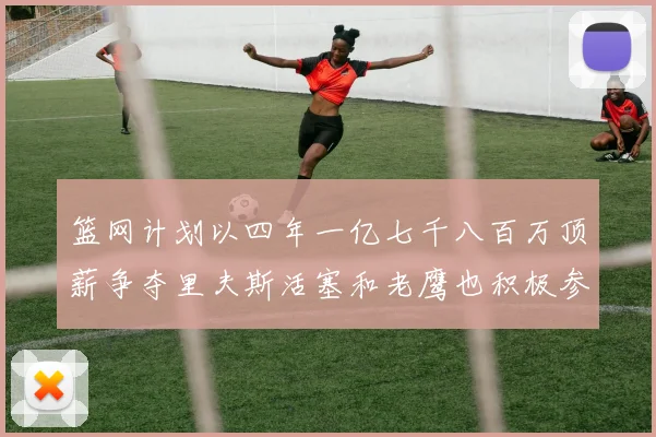 篮网计划以四年一亿七千八百万顶薪争夺里夫斯活塞和老鹰也积极参与竞标