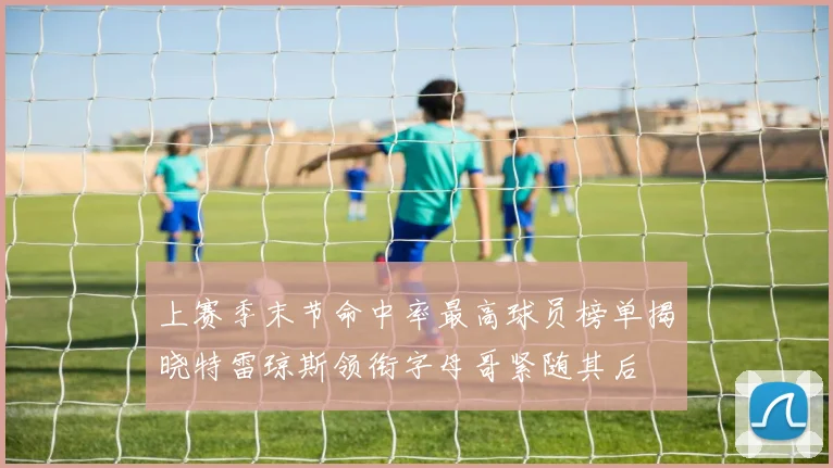 上赛季末节命中率最高球员榜单揭晓特雷琼斯领衔字母哥紧随其后