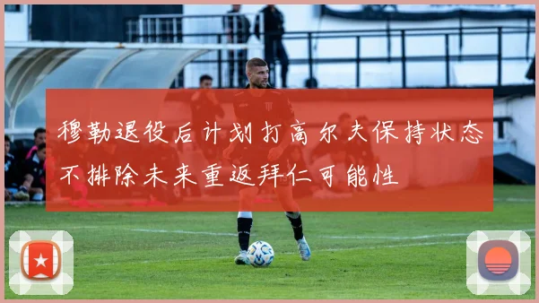 穆勒退役后计划打高尔夫保持状态不排除未来重返拜仁可能性