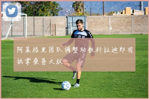 阿莱格里团队调整助教科拉迪即将执掌桑普大权