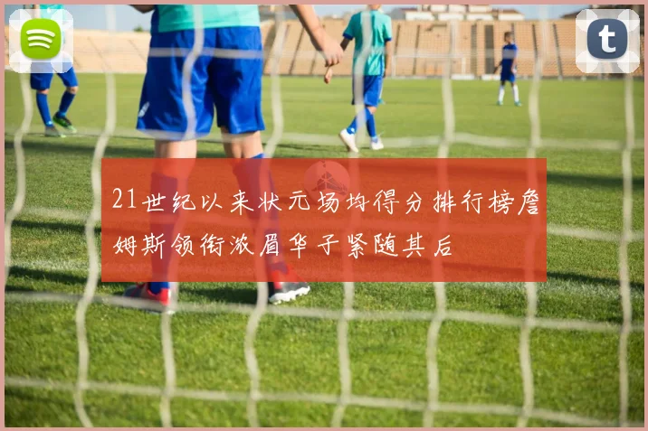 21世纪以来状元场均得分排行榜詹姆斯领衔浓眉华子紧随其后