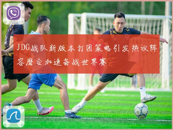 JDG战队新版本打团策略引发热议阵容磨合加速备战世界赛
