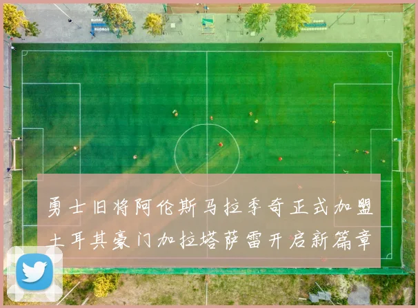 勇士旧将阿伦斯马拉季奇正式加盟土耳其豪门加拉塔萨雷开启新篇章