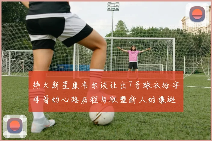 热火新星康韦尔谈让出7号球衣给字母哥的心路历程与联盟新人的谦逊态度