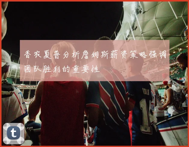 香农夏普分析詹姆斯薪资策略强调团队胜利的重要性