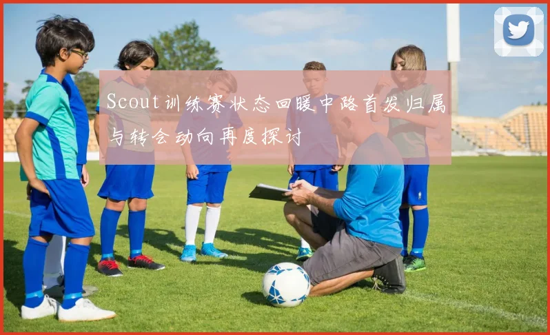 Scout训练赛状态回暖中路首发归属与转会动向再度探讨