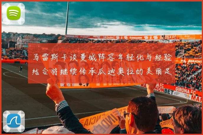 马雷斯卡谈曼城阵容年轻化与经验结合将继续传承瓜迪奥拉的美丽足球理念
