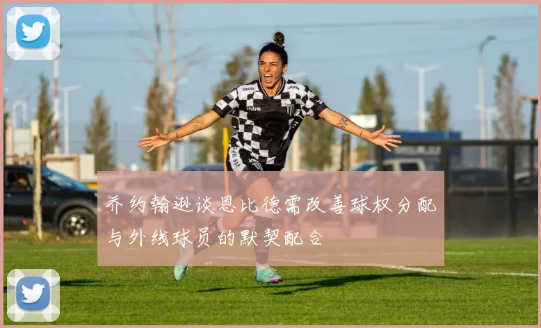 乔约翰逊谈恩比德需改善球权分配与外线球员的默契配合