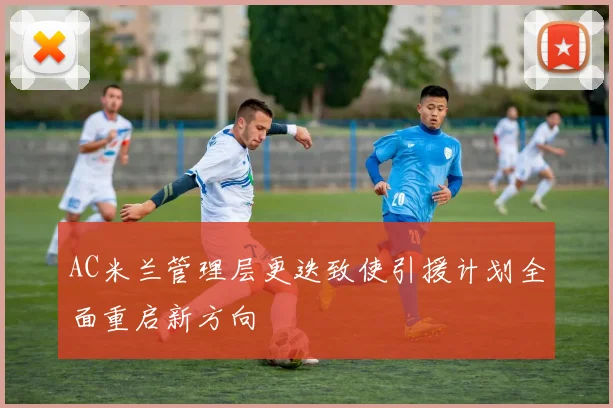 AC米兰管理层更迭致使引援计划全面重启新方向
